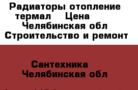 Радиаторы отопление “термал“ › Цена ­ 260 - Челябинская обл. Строительство и ремонт » Сантехника   . Челябинская обл.